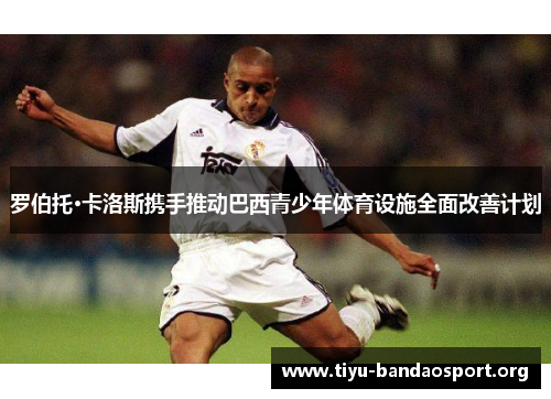 罗伯托·卡洛斯携手推动巴西青少年体育设施全面改善计划 罗伯托·卡洛斯携手推动巴西青少年体育设施全面改善计划