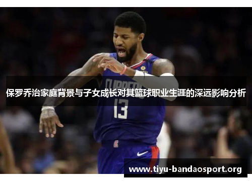 保罗乔治家庭背景与子女成长对其篮球职业生涯的深远影响分析 保罗乔治家庭背景与子女成长对其篮球职业生涯的深远影响分析