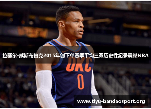 拉塞尔·威斯布鲁克2015年创下单赛季平均三双历史性纪录震撼NBA 拉塞尔·威斯布鲁克2015年创下单赛季平均三双历史性纪录震撼NBA