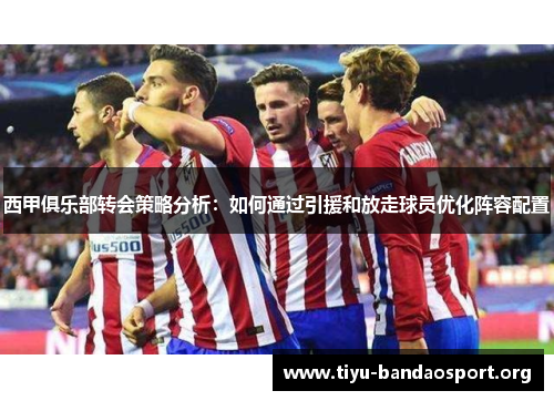 西甲俱乐部转会策略分析:如何通过引援和放走球员优化阵容配置 西甲俱乐部转会策略分析:如何通过引援和放走球员优化阵容配置