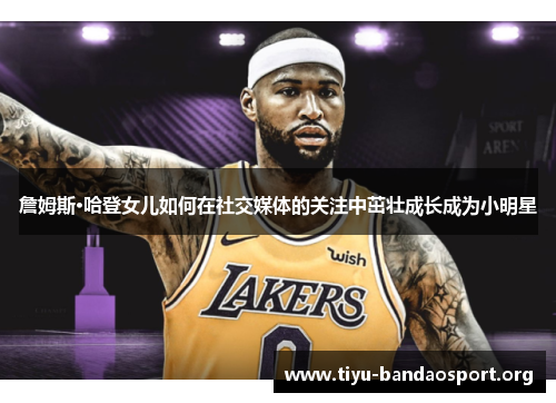 詹姆斯·哈登女儿如何在社交媒体的关注中茁壮成长成为小明星 詹姆斯·哈登女儿如何在社交媒体的关注中茁壮成长成为小明星