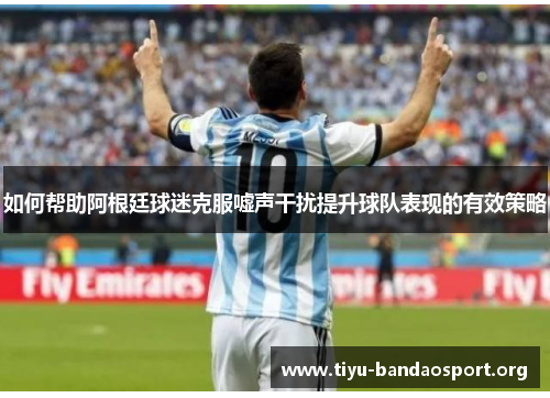 如何帮助阿根廷球迷克服嘘声干扰提升球队表现的有效策略 如何帮助阿根廷球迷克服嘘声干扰提升球队表现的有效策略