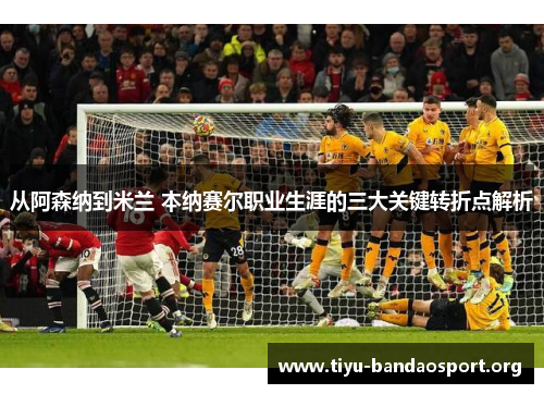 从阿森纳到米兰 本纳赛尔职业生涯的三大关键转折点解析 从阿森纳到米兰 本纳赛尔职业生涯的三大关键转折点解析