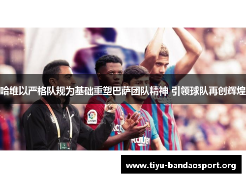 哈维以严格队规为基础重塑巴萨团队精神 引领球队再创辉煌 哈维以严格队规为基础重塑巴萨团队精神 引领球队再创辉煌