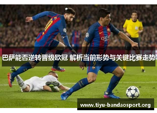 巴萨能否逆转晋级欧冠 解析当前形势与关键比赛走势 巴萨能否逆转晋级欧冠 解析当前形势与关键比赛走势
