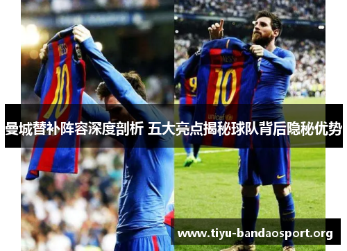 曼城替补阵容深度剖析 五大亮点揭秘球队背后隐秘优势 曼城替补阵容深度剖析 五大亮点揭秘球队背后隐秘优势