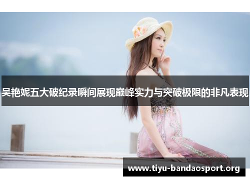 吴艳妮五大破纪录瞬间展现巅峰实力与突破极限的非凡表现 吴艳妮五大破纪录瞬间展现巅峰实力与突破极限的非凡表现