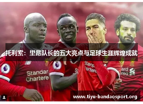 托利索:里昂队长的五大亮点与足球生涯辉煌成就 托利索:里昂队长的五大亮点与足球生涯辉煌成就