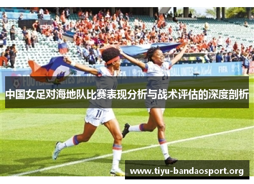 中国女足对海地队比赛表现分析与战术评估的深度剖析 中国女足对海地队比赛表现分析与战术评估的深度剖析