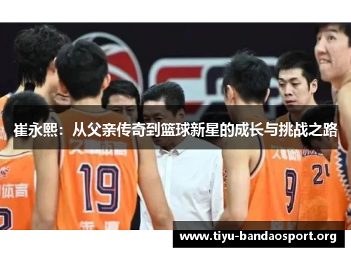 崔永熙:从父亲传奇到篮球新星的成长与挑战之路 崔永熙:从父亲传奇到篮球新星的成长与挑战之路