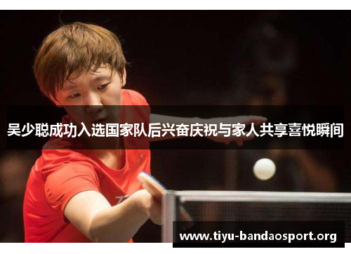吴少聪成功入选国家队后兴奋庆祝与家人共享喜悦瞬间 吴少聪成功入选国家队后兴奋庆祝与家人共享喜悦瞬间