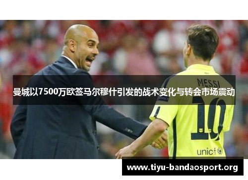 曼城以7500万欧签马尔穆什引发的战术变化与转会市场震动 曼城以7500万欧签马尔穆什引发的战术变化与转会市场震动