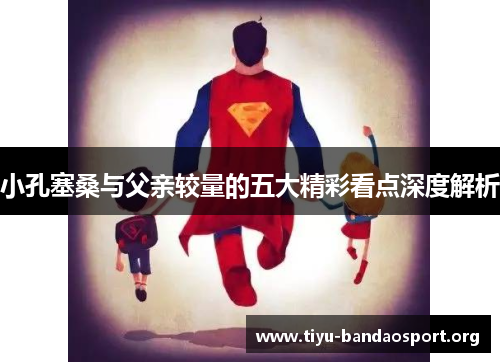 小孔塞桑与父亲较量的五大精彩看点深度解析 小孔塞桑与父亲较量的五大精彩看点深度解析