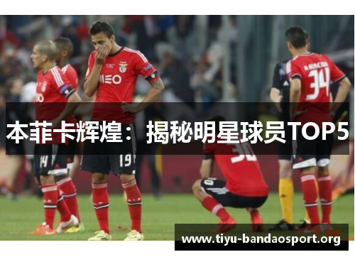 本菲卡辉煌:揭秘明星球员TOP5 本菲卡辉煌:揭秘明星球员TOP5