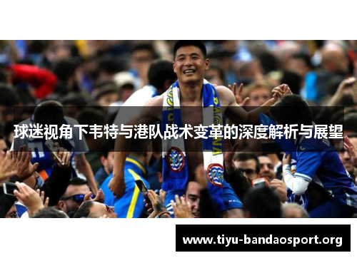 球迷视角下韦特与港队战术变革的深度解析与展望 球迷视角下韦特与港队战术变革的深度解析与展望