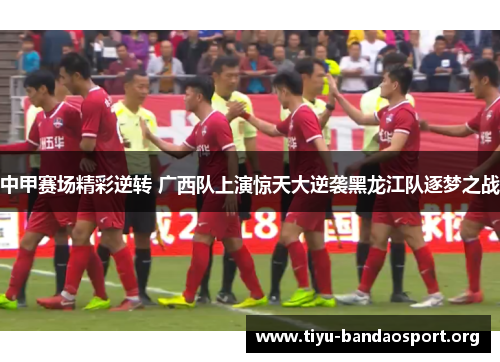 中甲赛场精彩逆转 广西队上演惊天大逆袭黑龙江队逐梦之战 中甲赛场精彩逆转 广西队上演惊天大逆袭黑龙江队逐梦之战