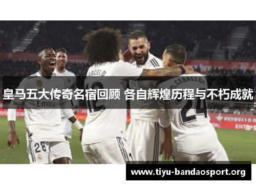 皇马五大传奇名宿回顾 各自辉煌历程与不朽成就 皇马五大传奇名宿回顾 各自辉煌历程与不朽成就