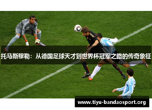 托马斯穆勒:从德国足球天才到世界杯冠军之路的传奇象征 托马斯穆勒:从德国足球天才到世界杯冠军之路的传奇象征