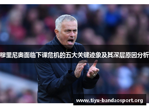 穆里尼奥面临下课危机的五大关键迹象及其深层原因分析 穆里尼奥面临下课危机的五大关键迹象及其深层原因分析