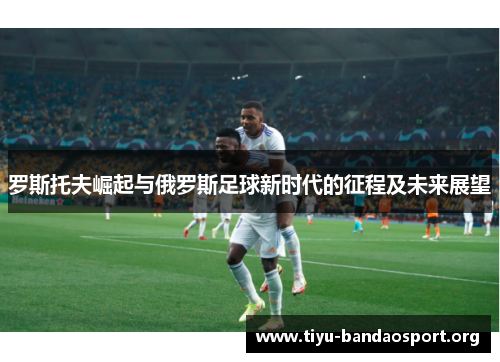 罗斯托夫崛起与俄罗斯足球新时代的征程及未来展望 罗斯托夫崛起与俄罗斯足球新时代的征程及未来展望