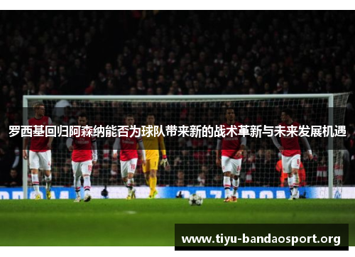 罗西基回归阿森纳能否为球队带来新的战术革新与未来发展机遇 罗西基回归阿森纳能否为球队带来新的战术革新与未来发展机遇