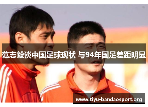 范志毅谈中国足球现状 与94年国足差距明显 范志毅谈中国足球现状 与94年国足差距明显