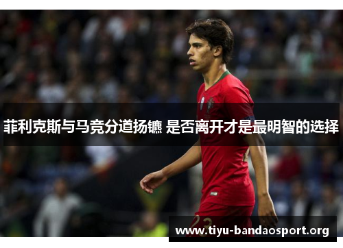 菲利克斯与马竞分道扬镳 是否离开才是最明智的选择 菲利克斯与马竞分道扬镳 是否离开才是最明智的选择